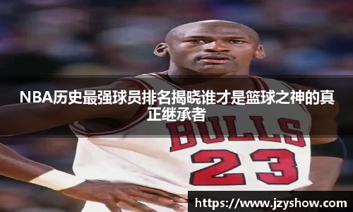 NBA历史最强球员排名揭晓谁才是篮球之神的真正继承者